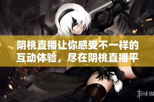 阴桃直播让你感受不一样的互动体验，尽在阴桃直播平台上！