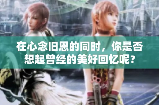 在心念旧恩的同时，你是否想起曾经的美好回忆呢？