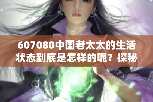 607080中国老太太的生活状态到底是怎样的呢？探秘她们的日常精彩与挑战
