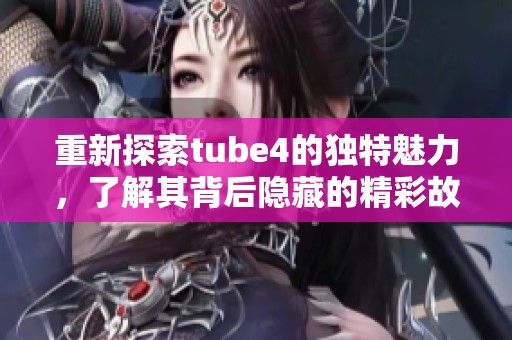 重新探索tube4的独特魅力，了解其背后隐藏的精彩故事