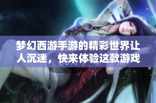 梦幻西游手游的精彩世界让人沉迷，快来体验这款游戏的魅力与乐趣！
