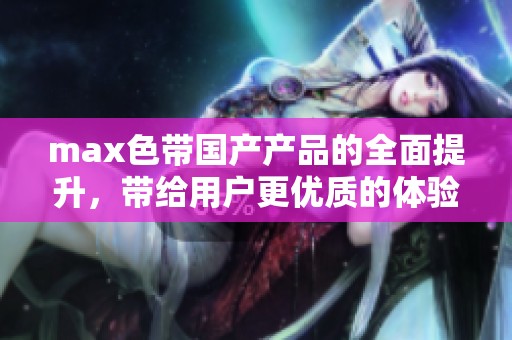 max色带国产产品的全面提升，带给用户更优质的体验与选择