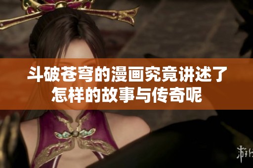 斗破苍穹的漫画究竟讲述了怎样的故事与传奇呢